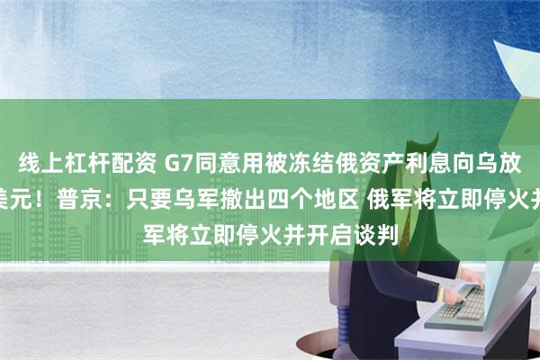 线上杠杆配资 G7同意用被冻结俄资产利息向乌放贷500亿美元！普京：只要乌军撤出四个地区 俄军将立即停火并开启谈判