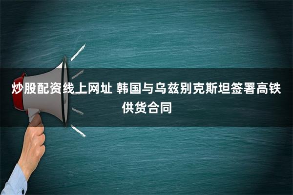 炒股配资线上网址 韩国与乌兹别克斯坦签署高铁供货合同