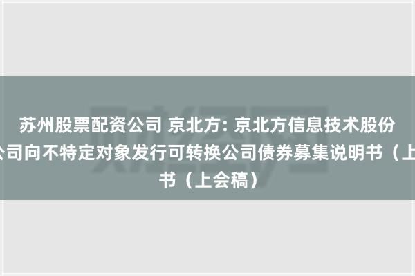 苏州股票配资公司 京北方: 京北方信息技术股份有限公司向不特定对象发行可转换公司债券募集说明书（上会稿）