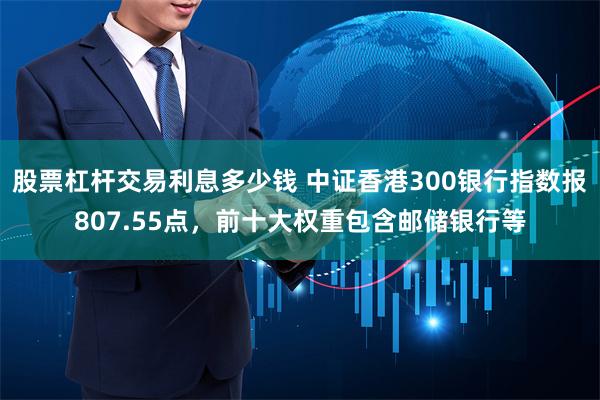 股票杠杆交易利息多少钱 中证香港300银行指数报807.55点，前十大权重包含邮储银行等