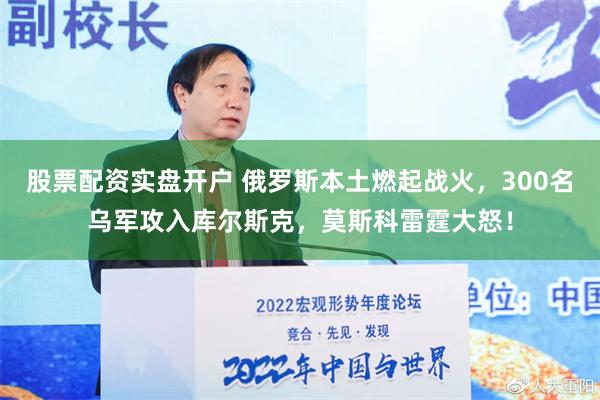 股票配资实盘开户 俄罗斯本土燃起战火，300名乌军攻入库尔斯克，莫斯科雷霆大怒！