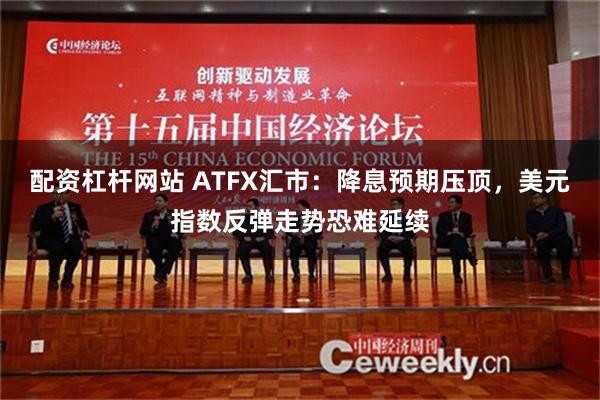 配资杠杆网站 ATFX汇市：降息预期压顶，美元指数反弹走势恐难延续