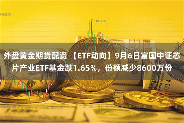 外盘黄金期货配资 【ETF动向】9月6日富国中证芯片产业ETF基金跌1.65%，份额减少8600万份