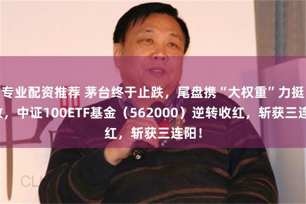 专业配资推荐 茅台终于止跌，尾盘携“大权重”力挺指数，中证100ETF基金（562000）逆转收红，斩获三连阳！