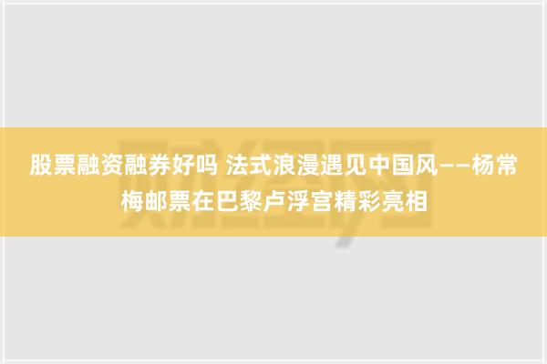 股票融资融券好吗 法式浪漫遇见中国风——杨常梅邮票在巴黎卢浮宫精彩亮相