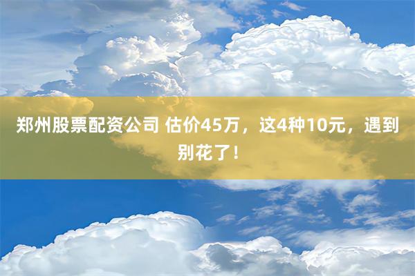 郑州股票配资公司 估价45万，这4种10元，遇到别花了！