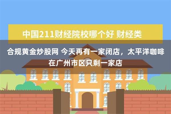 合规黄金炒股网 今天再有一家闭店，太平洋咖啡在广州市区只剩一家店