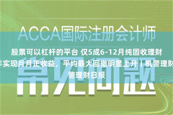 股票可以杠杆的平台 仅5成6-12月纯固收理财近1年实现月月正收益，平均最大回撤明显上升丨机警理财日报