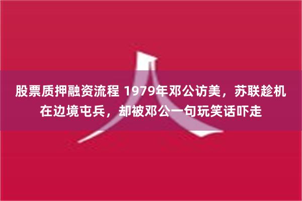 股票质押融资流程 1979年邓公访美，苏联趁机在边境屯兵，却被邓公一句玩笑话吓走