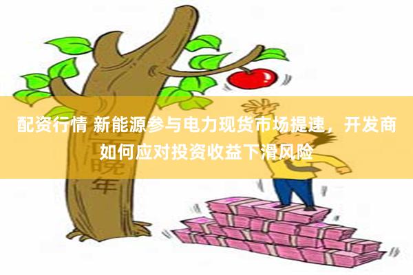 配资行情 新能源参与电力现货市场提速，开发商如何应对投资收益下滑风险