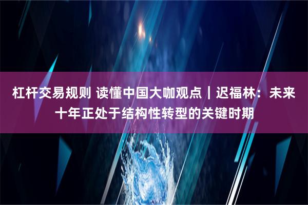 杠杆交易规则 读懂中国大咖观点｜迟福林：未来十年正处于结构性转型的关键时期