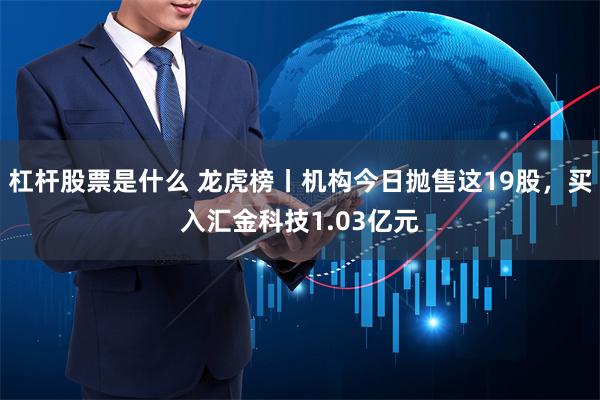 杠杆股票是什么 龙虎榜丨机构今日抛售这19股，买入汇金科技1.03亿元