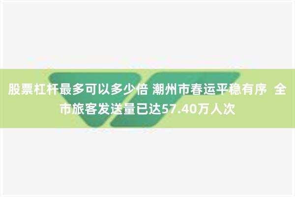 股票杠杆最多可以多少倍 潮州市春运平稳有序  全市旅客发送量已达57.40万人次